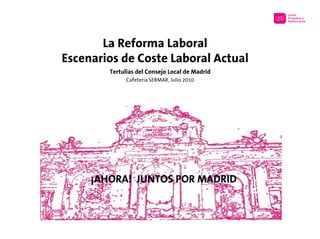 La Reforma Laboral
Escenarios de Coste Laboral Actual
        Tertulias del Consejo Local de Madrid
              Cafetería SERMAR, Julio 2010




     ¡AHORA! JUNTOS POR MADRID
 