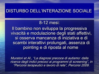 DISTURBO DELL’INTERAZIONE SOCIALE
8-12 mesi:
Il bambino non sviluppa la progressiva
vivacità e modulazione degli stati affettivi,
si osserva mancanza di iniziativa e di
scambi interattivi prolungati, assenza di
pointing e di riposta al nome
Muratori et Al., “La diagnosi precoce di autismo: dalla
ricerca degli indici precoci ai programmi di screening”, in
“Percorsi terapeutici e lavoro di rete”, Percorsi 2009.

 