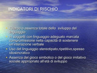 INDICATORI DI RISCHIO

• Ritardo o assenza totale dello sviluppo del

linguaggio
• In soggetti con linguaggio adeguato marcata
compromissione nella capacità di sostenere
un’interazione verbale
• Uso del linguaggio stereotipato,ripetitivo,spesso
idiosincratico
• Assenza del gioco simbolico o del gioco imitativo
sociale appropriato all’età di sviluppo

 