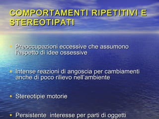 COMPORTAMENTI RIPETITIVI E
STEREOTIPATI
• Preoccupazioni eccessive che assumono
l’aspetto di idee ossessive

• Intense reazioni di angoscia per cambiamenti
anche di poco rilievo nell’ambiente

• Stereotipie motorie
• Persistente interesse per parti di oggetti

 