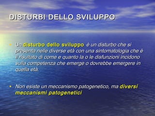 DISTURBI DELLO SVILUPPO

• Un disturbo dello sviluppo è un disturbo che si

presenta nelle diverse età con una sintomatologia che è
il risultato di come e quanto la o le disfunzioni incidono
sulla competenza che emerge o dovrebbe emergere in
quella età.

• Non esiste un meccanismo patogenetico, ma diversi
meccanismi patogenetici

 