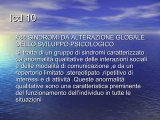 Icd 10
• F84 SINDROMI DA ALTERAZIONE GLOBALE
•

DELLO SVILUPPO PSICOLOGICO
Si tratta di un gruppo di sindromi caratterizzato
da anormalità qualitative delle interazioni sociali
e delle modalità di comunicazione ,e da un
repertorio limitato ,stereotipato ,ripetitivo di
interessi e di attività .Queste anormalità
qualitative sono una caratteristica preminente
del funzionamento dell’individuo in tutte le
situazioni

 