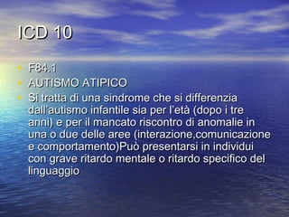 ICD 10
•
•
•

F84.1
AUTISMO ATIPICO
Si tratta di una sindrome che si differenzia
dall’autismo infantile sia per l’età (dopo i tre
anni) e per il mancato riscontro di anomalie in
una o due delle aree (interazione,comunicazione
e comportamento)Può presentarsi in individui
con grave ritardo mentale o ritardo specifico del
linguaggio

 