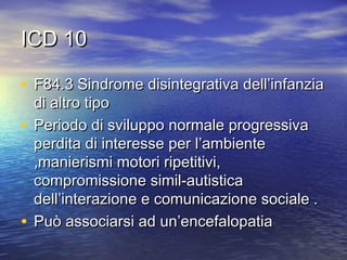 ICD 10
• F84.3 Sindrome disintegrativa dell’infanzia
di altro tipo
• Periodo di sviluppo normale progressiva
perdita di interesse per l’ambiente
,manierismi motori ripetitivi,
compromissione simil-autistica
dell’interazione e comunicazione sociale .
• Può associarsi ad un’encefalopatia

 