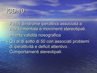 ICD 10
• F84.4 Sindrome iperattiva associata a

ritardo mentale e movimenti stereotipati.
• Incerta validità nosografica
• Q.I al di sotto di 50 con associati problemi
di iperattività e deficit attentivo .
Comportamenti stereotipati

 