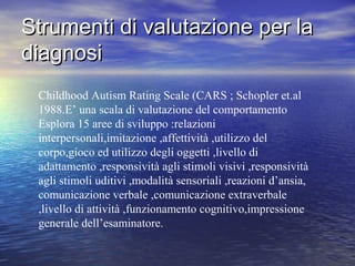 Strumenti di valutazione per la
diagnosi
Childhood Autism Rating Scale (CARS ; Schopler et.al
1988.E’ una scala di valutazione del comportamento
Esplora 15 aree di sviluppo :relazioni
interpersonali,imitazione ,affettività ,utilizzo del
corpo,gioco ed utilizzo degli oggetti ,livello di
adattamento ,responsività agli stimoli visivi ,responsività
agli stimoli uditivi ,modalità sensoriali ,reazioni d’ansia,
comunicazione verbale ,comunicazione extraverbale
,livello di attività ,funzionamento cognitivo,impressione
generale dell’esaminatore.

 