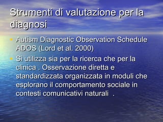 Strumenti di valutazione per la
diagnosi
• Autism Diagnostic Observation Schedule

ADOS (Lord et al. 2000)
• Si utilizza sia per la ricerca che per la
clinica . Osservazione diretta e
standardizzata organizzata in moduli che
esplorano il comportamento sociale in
contesti comunicativi naturali .

 
