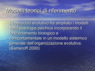 Modelli teorici di riferimento
• L’approccio evolutivo ha ampliato i modelli
della patologia psichica incorporando il
funzionamento biologico e
comportamentale in un modello sistemico
generale dell’organizzazione evolutiva.
(Sameroff 2000)

 