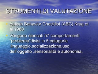 STRUMENTI DI VALUTAZIONE
• Autism Behavior Checklist (ABC) Krug et
al 1980
• Vengono elencati 57 comportamenti
“problema”divisi in 5 catagorie
:linguaggio,socializzazione,uso
dell’oggetto ,sensorialità e autonomia.

 