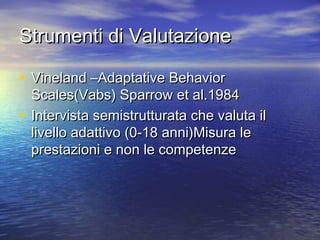 Strumenti di Valutazione
• Vineland –Adaptative Behavior

Scales(Vabs) Sparrow et al.1984
• Intervista semistrutturata che valuta il
livello adattivo (0-18 anni)Misura le
prestazioni e non le competenze

 