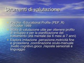 Strumenti di valutazione
• Psycho –Educational Profile (PEP_R)
•
•

Schopler 1989
Scala di valutazione utile per ottenere profilo
di sviluppo e per la pianificazione del
trattamento (età mentale dai 6 mesi ai 7 anni)
Esplora imitazione ,percezione,motricità fine
e grossolana ,coordinazione oculo-manuale
,livello cognitivo,gioco ,risposte sensoriali e
linguaggio

 