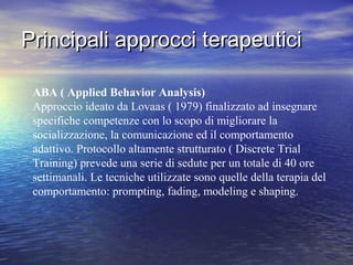 Principali approcci terapeutici
ABA ( Applied Behavior Analysis)
Approccio ideato da Lovaas ( 1979) finalizzato ad insegnare
specifiche competenze con lo scopo di migliorare la
socializzazione, la comunicazione ed il comportamento
adattivo. Protocollo altamente strutturato ( Discrete Trial
Training) prevede una serie di sedute per un totale di 40 ore
settimanali. Le tecniche utilizzate sono quelle della terapia del
comportamento: prompting, fading, modeling e shaping.

 