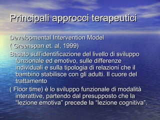 Principali approcci terapeutici
Developmental Intervention Model
( Greenspan et. al, 1999)
Basato sull’identificazione del livello di sviluppo
funzionale ed emotivo, sulle differenze
individuali e sulla tipologia di relazioni che il
bambino stabilisce con gli adulti. Il cuore del
trattamento
( Floor time) è lo sviluppo funzionale di modalità
interattive, partendo dal presupposto che la
“lezione emotiva” precede la “lezione cognitiva”.

 