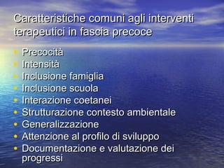 Caratteristiche comuni agli interventi
terapeutici in fascia precoce

•
•
•
•
•
•
•
•
•

Precocità
Intensità
Inclusione famiglia
Inclusione scuola
Interazione coetanei
Strutturazione contesto ambientale
Generalizzazione
Attenzione al profilo di sviluppo
Documentazione e valutazione dei
progressi

 