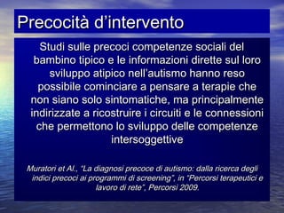 Precocità d’intervento
Studi sulle precoci competenze sociali del
bambino tipico e le informazioni dirette sul loro
sviluppo atipico nell’autismo hanno reso
possibile cominciare a pensare a terapie che
non siano solo sintomatiche, ma principalmente
indirizzate a ricostruire i circuiti e le connessioni
che permettono lo sviluppo delle competenze
intersoggettive
Muratori et Al., “La diagnosi precoce di autismo: dalla ricerca degli
indici precoci ai programmi di screening”, in “Percorsi terapeutici e
lavoro di rete”, Percorsi 2009.

 