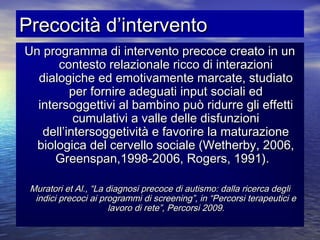 Precocità d’intervento
Un programma di intervento precoce creato in un
contesto relazionale ricco di interazioni
dialogiche ed emotivamente marcate, studiato
per fornire adeguati input sociali ed
intersoggettivi al bambino può ridurre gli effetti
cumulativi a valle delle disfunzioni
dell’intersoggetività e favorire la maturazione
biologica del cervello sociale (Wetherby, 2006,
Greenspan,1998-2006, Rogers, 1991).
Muratori et Al., “La diagnosi precoce di autismo: dalla ricerca degli
indici precoci ai programmi di screening”, in “Percorsi terapeutici e
lavoro di rete”, Percorsi 2009.

 