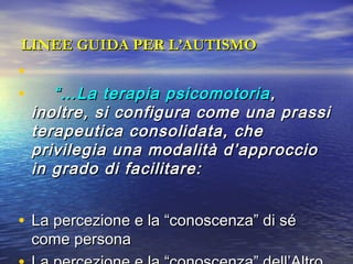 LINEE GUIDA PER L’AUTISMO

•
•

“… La terapia psicomotoria ,
inoltre, si configura come una prassi
terapeutica consolidata, che
privilegia una modalità d’approccio
in grado di facilitare:

• La percezione e la “conoscenza” di sé
come persona

 
