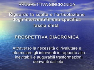 PROSPETTIVA SINCRONICA
Riguardo la scelta e l’articolazione
degli interventi in una specifica
fascia d’età
PROSPETTIVA DIACRONICA
Attraverso la necessità di rivalutare e
riformulare gli interventi in rapporto alle
inevitabili e augurabili trasformazioni
derivanti dall’età

 
