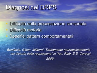 Diagnosi nel DRPS
•
•
•

Difficoltà nella processazione sensoriale
Difficoltà motorie
Specifici pattern comportamentali

Bonifacio, Gison, Militerni “Trattamento neuropsicomotorio
nei disturbi della regolazione” in “fon. Riab. E.E. Carocci
2009

 