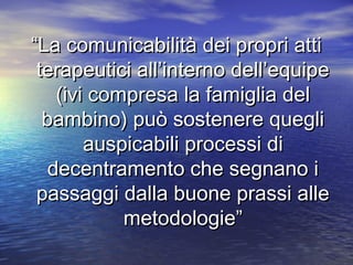 “La comunicabilità dei propri atti
terapeutici all’interno dell’equipe
(ivi compresa la famiglia del
bambino) può sostenere quegli
auspicabili processi di
decentramento che segnano i
passaggi dalla buone prassi alle
metodologie”

 