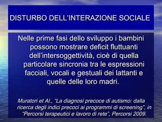 DISTURBO DELL’INTERAZIONE SOCIALE
Nelle prime fasi dello sviluppo i bambini
possono mostrare deficit fluttuanti
dell’intersoggettività, cioè di quella
particolare sincronia tra le espressioni
facciali, vocali e gestuali dei lattanti e
quelle delle loro madri.
Muratori et Al., “La diagnosi precoce di autismo: dalla
ricerca degli indici precoci ai programmi di screening”, in
“Percorsi terapeutici e lavoro di rete”, Percorsi 2009.

 