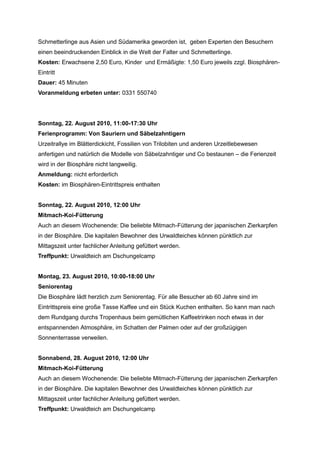 Schmetterlinge aus Asien und Südamerika geworden ist, geben Experten den Besuchern
einen beeindruckenden Einblick in die Welt der Falter und Schmetterlinge.
Kosten: Erwachsene 2,50 Euro, Kinder und Ermäßigte: 1,50 Euro jeweils zzgl. Biosphären-
Eintritt
Dauer: 45 Minuten
Voranmeldung erbeten unter: 0331 550740




Sonntag, 22. August 2010, 11:00-17:30 Uhr
Ferienprogramm: Von Sauriern und Säbelzahntigern
Urzeitrallye im Blätterdickicht, Fossilien von Trilobiten und anderen Urzeitlebewesen
anfertigen und natürlich die Modelle von Säbelzahntiger und Co bestaunen – die Ferienzeit
wird in der Biosphäre nicht langweilig.
Anmeldung: nicht erforderlich
Kosten: im Biosphären-Eintrittspreis enthalten


Sonntag, 22. August 2010, 12:00 Uhr
Mitmach-Koi-Fütterung
Auch an diesem Wochenende: Die beliebte Mitmach-Fütterung der japanischen Zierkarpfen
in der Biosphäre. Die kapitalen Bewohner des Urwaldteiches können pünktlich zur
Mittagszeit unter fachlicher Anleitung gefüttert werden.
Treffpunkt: Urwaldteich am Dschungelcamp


Montag, 23. August 2010, 10:00-18:00 Uhr
Seniorentag
Die Biosphäre lädt herzlich zum Seniorentag. Für alle Besucher ab 60 Jahre sind im
Eintrittspreis eine große Tasse Kaffee und ein Stück Kuchen enthalten. So kann man nach
dem Rundgang durchs Tropenhaus beim gemütlichen Kaffeetrinken noch etwas in der
entspannenden Atmosphäre, im Schatten der Palmen oder auf der großzügigen
Sonnenterrasse verweilen.


Sonnabend, 28. August 2010, 12:00 Uhr
Mitmach-Koi-Fütterung
Auch an diesem Wochenende: Die beliebte Mitmach-Fütterung der japanischen Zierkarpfen
in der Biosphäre. Die kapitalen Bewohner des Urwaldteiches können pünktlich zur
Mittagszeit unter fachlicher Anleitung gefüttert werden.
Treffpunkt: Urwaldteich am Dschungelcamp
 