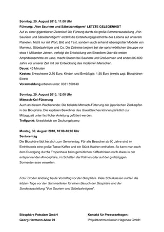 Sonntag, 29. August 2010, 11:00 Uhr
Führung: „Von Sauriern und Säbelzahntigern“ LETZTE GELEGENHEIT
Auf zu einer gigantischen Zeitreise! Die Führung durch die große Sommerausstellung „Von
Sauriern und Säbelzahntigern“ erzählt die Entstehungsgeschichte des Lebens auf unserem
Planeten. Nicht nur mit Wort, Bild und Text, sondern auch anhand lebensgroßer Modelle von
Mammut, Säbelzahntiger und Co. Die Zeitreise beginnt bei der sprichwörtlichen Ursuppe vor
etwa 4 Milliarden Jahren, verfolgt die Entwicklung von Einzellern über die ersten
Amphibienschritte an Land, macht Station bei Sauriern und Großechsen und endet 200.000
Jahre vor unserer Zeit mit der Entwicklung des modernen Menschen.
Dauer: 45 Minuten
Kosten: Erwachsene 2,50 Euro, Kinder und Ermäßigte: 1,50 Euro jeweils zzgl. Biosphären-
Eintritt
Voranmeldung erbeten unter: 0331 550740


Sonntag, 29. August 2010, 12:00 Uhr
Mitmach-Koi-Fütterung
Auch an diesem Wochenende: Die beliebte Mitmach-Fütterung der japanischen Zierkarpfen
in der Biosphäre. Die kapitalen Bewohner des Urwaldteiches können pünktlich zur
Mittagszeit unter fachlicher Anleitung gefüttert werden.
Treffpunkt: Urwaldteich am Dschungelcamp


Montag, 30. August 2010, 10:00-18:00 Uhr
Seniorentag
Die Biosphäre lädt herzlich zum Seniorentag. Für alle Besucher ab 60 Jahre sind im
Eintrittspreis eine große Tasse Kaffee und ein Stück Kuchen enthalten. So kann man nach
dem Rundgang durchs Tropenhaus beim gemütlichen Kaffeetrinken noch etwas in der
entspannenden Atmosphäre, im Schatten der Palmen oder auf der großzügigen
Sonnenterrasse verweilen.




Foto: Großer Andrang heute Vormittag vor der Biosphäre. Viele Schulklassen nutzen die
letzten Tage vor den Sommerferien für einen Besuch der Biosphäre und der
Sonderausstellung "Von Sauriern und Säbelzahntigern".




Biosphäre Potsdam GmbH                              Kontakt für Presseanfragen:
Georg-Hermann-Allee 99                              Projektkommunikation Hagenau GmbH
 
