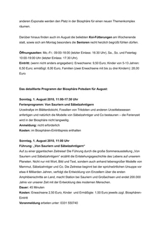 anderen Exponate werden den Platz in der Biosphäre für einen neuen Themenkomplex
räumen.


Darüber hinaus finden auch im August die beliebten Koi-Fütterungen am Wochenende
statt, sowie sich am Montag besonders die Senioren recht herzlich begrüßt fühlen dürfen.


Öffnungszeiten: Mo.-Fr.: 09:00-18:00 (letzter Einlass: 16:30 Uhr), Sa., So. und Feiertag:
10:00-19:00 Uhr (letzter Einlass: 17:30 Uhr).
Eintritt: (wenn nicht anders angegeben): Erwachsene: 9,50 Euro; Kinder von 5-13 Jahren:
6,50 Euro; ermäßigt: 8,00 Euro, Familien (zwei Erwachsene mit bis zu drei Kindern): 28,00
Euro




Das detaillierte Programm der Biosphäre Potsdam für August:


Sonntag, 1. August 2010, 11:00-17:30 Uhr
Ferienprogramm: Von Sauriern und Säbelzahntigern
Urzeitrallye im Blätterdickicht, Fossilien von Trilobiten und anderen Urzeitlebewesen
anfertigen und natürlich die Modelle von Säbelzahntiger und Co bestaunen – die Ferienzeit
wird in der Biosphäre nicht langweilig.
Anmeldung: nicht erforderlich
Kosten: im Biosphären-Eintrittspreis enthalten


Sonntag, 1. August 2010, 11:00 Uhr
Führung: „Von Sauriern und Säbelzahntigern“
Auf zu einer gigantischen Zeitreise! Die Führung durch die große Sommerausstellung „Von
Sauriern und Säbelzahntigern“ erzählt die Entstehungsgeschichte des Lebens auf unserem
Planeten. Nicht nur mit Wort, Bild und Text, sondern auch anhand lebensgroßer Modelle von
Mammut, Säbelzahntiger und Co. Die Zeitreise beginnt bei der sprichwörtlichen Ursuppe vor
etwa 4 Milliarden Jahren, verfolgt die Entwicklung von Einzellern über die ersten
Amphibienschritte an Land, macht Station bei Sauriern und Großechsen und endet 200.000
Jahre vor unserer Zeit mit der Entwicklung des modernen Menschen.
Dauer: 45 Minuten
Kosten: Erwachsene 2,50 Euro, Kinder und Ermäßigte: 1,50 Euro jeweils zzgl. Biosphären-
Eintritt
Voranmeldung erbeten unter: 0331 550740
 