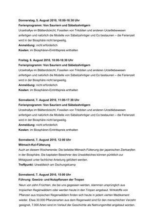 Donnerstag, 5. August 2010, 10:00-16:30 Uhr
Ferienprogramm: Von Sauriern und Säbelzahntigern
Urzeitrallye im Blätterdickicht, Fossilien von Trilobiten und anderen Urzeitlebewesen
anfertigen und natürlich die Modelle von Säbelzahntiger und Co bestaunen – die Ferienzeit
wird in der Biosphäre nicht langweilig.
Anmeldung: nicht erforderlich
Kosten: im Biosphären-Eintrittspreis enthalten


Freitag, 6. August 2010, 10:00-16:30 Uhr
Ferienprogramm: Von Sauriern und Säbelzahntigern
Urzeitrallye im Blätterdickicht, Fossilien von Trilobiten und anderen Urzeitlebewesen
anfertigen und natürlich die Modelle von Säbelzahntiger und Co bestaunen – die Ferienzeit
wird in der Biosphäre nicht langweilig.
Anmeldung: nicht erforderlich
Kosten: im Biosphären-Eintrittspreis enthalten


Sonnabend, 7. August 2010, 11:00-17:30 Uhr
Ferienprogramm: Von Sauriern und Säbelzahntigern
Urzeitrallye im Blätterdickicht, Fossilien von Trilobiten und anderen Urzeitlebewesen
anfertigen und natürlich die Modelle von Säbelzahntiger und Co bestaunen – die Ferienzeit
wird in der Biosphäre nicht langweilig.
Anmeldung: nicht erforderlich
Kosten: im Biosphären-Eintrittspreis enthalten


Sonnabend, 7. August 2010, 12:00 Uhr
Mitmach-Koi-Fütterung
Auch an diesem Wochenende: Die beliebte Mitmach-Fütterung der japanischen Zierkarpfen
in der Biosphäre. Die kapitalen Bewohner des Urwaldteiches können pünktlich zur
Mittagszeit unter fachlicher Anleitung gefüttert werden.
Treffpunkt: Urwaldteich am Dschungelcamp


Sonnabend, 7. August 2010, 15:00 Uhr
Führung: Gewürz- und Nutzpflanzen der Tropen
Neun von zehn Früchten, die bei uns gegessen werden, stammen ursprünglich aus
tropischen Regenwäldern oder werden heute in den Tropen angebaut. Wirkstoffe von
Pflanzen aus tropischen Regenwäldern finden sich heute in jedem vierten Medikament
wieder. Etwa 30.000 Pflanzenarten aus dem Regenwald sind für den menschlichen Verzehr
geeignet, 7.000 Arten sind im Verlauf der Geschichte als Nahrungsmittel angebaut worden.
 