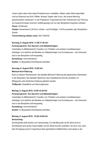 Unser Leben wäre ohne diese Produkte kaum vorstellbar. Neben vielen Nahrungsmitteln
sind es Gewürze wie Zimt, Pfeffer, Muskat, Ingwer oder Curry, die unsere Nahrung
geschmacklich verbessern. In der Potsdamer Tropenwelt wird den Teilnehmern der Führung
ein Ausschnitt dieser enormen Vielfalt gezeigt und von den Biosphären-Experten erläutert.
Dauer: 45 Minuten
Kosten: Erwachsene 2,50 Euro, Kinder und Ermäßigte: 1,50 Euro jeweils zzgl. Biosphären-
Eintritt
Voranmeldung erbeten unter: 0331 550740


Sonntag, 8. August 2010, 11:00-17:30 Uhr
Ferienprogramm: Von Sauriern und Säbelzahntigern
Urzeitrallye im Blätterdickicht, Fossilien von Trilobiten und anderen Urzeitlebewesen
anfertigen und natürlich die Modelle von Säbelzahntiger und Co bestaunen – die Ferienzeit
wird in der Biosphäre nicht langweilig.
Anmeldung: nicht erforderlich
Kosten: im Biosphären-Eintrittspreis enthalten


Sonntag, 8. August 2010, 12:00 Uhr
Mitmach-Koi-Fütterung
Auch an diesem Wochenende: Die beliebte Mitmach-Fütterung der japanischen Zierkarpfen
in der Biosphäre. Die kapitalen Bewohner des Urwaldteiches können pünktlich zur
Mittagszeit unter fachlicher Anleitung gefüttert werden.
Treffpunkt: Urwaldteich am Dschungelcamp


Montag, 9. August 2010, 10:00-16:30 Uhr
Ferienprogramm: Von Sauriern und Säbelzahntigern
Urzeitrallye im Blätterdickicht, Fossilien von Trilobiten und anderen Urzeitlebewesen
anfertigen und natürlich die Modelle von Säbelzahntiger und Co bestaunen – die Ferienzeit
wird in der Biosphäre nicht langweilig.
Anmeldung: nicht erforderlich
Kosten: im Biosphären-Eintrittspreis enthalten


Montag, 9. August 2010 , 10:00-18:00 Uhr
Seniorentag
Die Biosphäre lädt herzlich zum Seniorentag. Für alle Besucher ab 60 Jahre sind im
Eintrittspreis eine große Tasse Kaffee und ein Stück Kuchen enthalten. So kann man nach
dem Rundgang durchs Tropenhaus beim gemütlichen Kaffeetrinken noch etwas in der
 