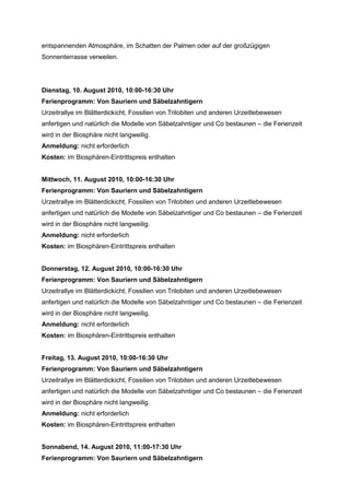 entspannenden Atmosphäre, im Schatten der Palmen oder auf der großzügigen
Sonnenterrasse verweilen.




Dienstag, 10. August 2010, 10:00-16:30 Uhr
Ferienprogramm: Von Sauriern und Säbelzahntigern
Urzeitrallye im Blätterdickicht, Fossilien von Trilobiten und anderen Urzeitlebewesen
anfertigen und natürlich die Modelle von Säbelzahntiger und Co bestaunen – die Ferienzeit
wird in der Biosphäre nicht langweilig.
Anmeldung: nicht erforderlich
Kosten: im Biosphären-Eintrittspreis enthalten


Mittwoch, 11. August 2010, 10:00-16:30 Uhr
Ferienprogramm: Von Sauriern und Säbelzahntigern
Urzeitrallye im Blätterdickicht, Fossilien von Trilobiten und anderen Urzeitlebewesen
anfertigen und natürlich die Modelle von Säbelzahntiger und Co bestaunen – die Ferienzeit
wird in der Biosphäre nicht langweilig.
Anmeldung: nicht erforderlich
Kosten: im Biosphären-Eintrittspreis enthalten


Donnerstag, 12. August 2010, 10:00-16:30 Uhr
Ferienprogramm: Von Sauriern und Säbelzahntigern
Urzeitrallye im Blätterdickicht, Fossilien von Trilobiten und anderen Urzeitlebewesen
anfertigen und natürlich die Modelle von Säbelzahntiger und Co bestaunen – die Ferienzeit
wird in der Biosphäre nicht langweilig.
Anmeldung: nicht erforderlich
Kosten: im Biosphären-Eintrittspreis enthalten


Freitag, 13. August 2010, 10:00-16:30 Uhr
Ferienprogramm: Von Sauriern und Säbelzahntigern
Urzeitrallye im Blätterdickicht, Fossilien von Trilobiten und anderen Urzeitlebewesen
anfertigen und natürlich die Modelle von Säbelzahntiger und Co bestaunen – die Ferienzeit
wird in der Biosphäre nicht langweilig.
Anmeldung: nicht erforderlich
Kosten: im Biosphären-Eintrittspreis enthalten


Sonnabend, 14. August 2010, 11:00-17:30 Uhr
Ferienprogramm: Von Sauriern und Säbelzahntigern
 