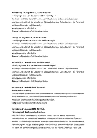 Donnerstag, 19. August 2010, 10:00-16:30 Uhr
Ferienprogramm: Von Sauriern und Säbelzahntigern
Urzeitrallye im Blätterdickicht, Fossilien von Trilobiten und anderen Urzeitlebewesen
anfertigen und natürlich die Modelle von Säbelzahntiger und Co bestaunen – die Ferienzeit
wird in der Biosphäre nicht langweilig.
Anmeldung: nicht erforderlich
Kosten: im Biosphären-Eintrittspreis enthalten


Freitag, 20. August 2010, 10:00-16:30 Uhr
Ferienprogramm Von Sauriern und Säbelzahntigern
Urzeitrallye im Blätterdickicht, Fossilien von Trilobiten und anderen Urzeitlebewesen
anfertigen und natürlich die Modelle von Säbelzahntiger und Co bestaunen – die Ferienzeit
wird in der Biosphäre nicht langweilig.
Anmeldung: nicht erforderlich
Kosten: im Biosphären-Eintrittspreis enthalten


Sonnabend, 21. August 2010, 11:00-17:30 Uhr
Ferienprogramm: Von Sauriern und Säbelzahntigern
Urzeitrallye im Blätterdickicht, Fossilien von Trilobiten und anderen Urzeitlebewesen
anfertigen und natürlich die Modelle von Säbelzahntiger und Co bestaunen – die Ferienzeit
wird in der Biosphäre nicht langweilig.
Anmeldung: nicht erforderlich
Kosten: im Biosphären-Eintrittspreis enthalten


Sonnabend, 21. August 2010, 12:00 Uhr
Mitmach-Koi-Fütterung
Auch an diesem Wochenende: Die beliebte Mitmach-Fütterung der japanischen Zierkarpfen
in der Biosphäre. Die kapitalen Bewohner des Urwaldteiches können pünktlich zur
Mittagszeit unter fachlicher Anleitung gefüttert werden.
Treffpunkt: Urwaldteich am Dschungelcamp


Sonnabend, 21. August 2010, 15:00 Uhr
Führung durch das Schmetterlingshaus
Klein, groß, bunt, fluoreszierend, grau, gelb, getarnt - bei der zweitartenreichsten
Insektengattung mit mehr als 180.000 Arten kann man problemlos schnell den Überblick
verlieren. Schmetterlinge haben seit jeher den Menschen fasziniert und die beeindruckende
Verwandlung von Raupe zu Falter gehört ohne Zweifel zu den wunderbarsten Schauspielen
der Natur. Im Schmetterlingshaus der Biosphäre, das zur Heimat unzähliger Falter und
 