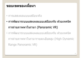 ้
ขอบเขตของเนือหา

• การแสดงผลแบบเสมือนจริง
• การพัฒนาระบบแสดงผลแบบเสมือนจริง ด ้วยเทคนิค
 การถ่ายภาพพาโนรามา (Panoramic VR)
• การพัฒนาระบบแสดงผลแบบเสมือนจริง ด ้วยเทคนิค
 การถ่ายภาพพาโนรามารายละเอียดสูง (High Dynamic
 Range Panoramic VR)

                                                 12
 