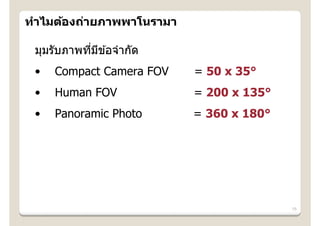 ทําไมต้องถ่ายภาพพาโนรามา

 มุมรับภาพทีมข ้อจํากัด
            ่ ี
 •   Compact Camera FOV    = 50 x 35°
 •   Human FOV             = 200 x 135°
 •   Panoramic Photo       = 360 x 180°




                                          15
 