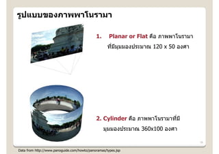 รูปแบบของภาพพาโนรามา

                                             1.      Planar or Flat คือ ภาพพาโนรามา
                                                    ทีมมมมองประมาณ 120 x 50 องศา
                                                      ่ ี ุ




                                             2. Cylinder คือ ภาพพาโนรามาทีม ี
                                                                          ่
                                                  มุมมองประมาณ 360x100 องศา

                                                                                      16

Data from http://www.panoguide.com/howto/panoramas/types.jsp
 