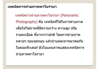 เทคนิคการถ่ายภาพพาโนรามา

   เทคนิคการถ่ายภาพพาโนรามา (Panoramic
                            ่ ้
   Photography) คือ เทคนิคทีใชในการถ่ายภาพ
   เพือให ้ได ้ภาพทีมความกว ้าง ความสูง หรือ
      ่             ่ ี
   รายละเอียด ทีมากกว่าปกติ โดยการถ่ายภาพ
                ่
   หลายๆ รอบจุดหมุน แล ้วนํ าแต่ละภาพมาต่อกัน
   ในคอมพิวเตอร์ ดังในแผนภาพแสดงเทคนิคการ
   ถ่ายภาพพาโนรามา

                                                34
 