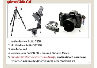 อุปกรณ์ทตองใช ้
        ี่ ้

          1




                            2                                 4
                                        3


1. ขาตังกล ้อง Manfrotto 755B
       ้
2. หัว Head Manfrotto 303SPH
        ่ ั
3. สายลันชตเตอร์
4. กล ้องถ่ายภาพ CANON 5D พร ้อมเลนส ์ Fish-eye 15mm.
5. ซอฟต์แวร์สําหรับการทําภาพรายละเอียดสูง, ซอฟต์แวร์สําหรับการต่อภาพ
  พาโนรามา และซอฟต์แวร์สําหรับการแปลงเป็ น Panoramic VR
                                                                       36
 
