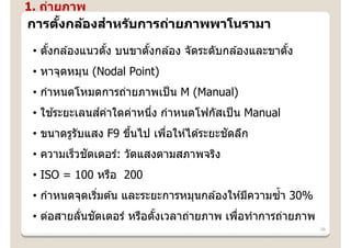 1. ถ่ายภาพ
           ํ
การตงกล้องสาหร ับการถ่ายภาพพาโนรามา
    ั้

 • ตังกล ้องแนวตัง บนขาตังกล ้อง จัดระดับกล ้องและขาตัง
     ้           ้       ้                            ้
 • หาจุดหมุน (Nodal Point)
 • กําหนดโหมดการถ่ายภาพเป็ น M (Manual)
     ้       ์
 • ใชระยะเลนสค่าใดค่าหนึง กําหนดโฟกัสเป็ น Manual
                        ่
                     ้      ่             ั
 • ขนาดรูรับแสง F9 ขึนไป เพือให ้ได ้ระยะชดลึก
            ั
 • ความเร็วชตเตอร์: วัดแสงตามสภาพจริง
 • ISO = 100 หรือ 200
                                                    ํ้
 • กําหนดจุดเริมต ้น และระยะการหมุนกล ้องให ้มีความซา 30%
               ่
           ่ ั
 • ต่อสายลันชตเตอร์ หรือตังเวลาถ่ายภาพ เพือทําการถ่ายภาพ
                          ้               ่
                                                            38
 