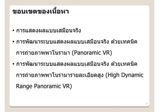 ้
ขอบเขตของเนือหา

• การแสดงผลแบบเสมือนจริง
• การพัฒนาระบบแสดงผลแบบเสมือนจริง ด ้วยเทคนิค
 การถ่ายภาพพาโนรามา (Panoramic VR)
• การพัฒนาระบบแสดงผลแบบเสมือนจริง ด ้วยเทคนิค
 การถ่ายภาพพาโนรามารายละเอียดสูง (High Dynamic
 Range Panoramic VR)

                                                 4
 