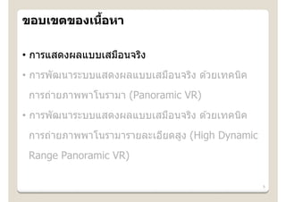้
ขอบเขตของเนือหา

• การแสดงผลแบบเสมือนจริง
• การพัฒนาระบบแสดงผลแบบเสมือนจริง ด ้วยเทคนิค
 การถ่ายภาพพาโนรามา (Panoramic VR)
• การพัฒนาระบบแสดงผลแบบเสมือนจริง ด ้วยเทคนิค
 การถ่ายภาพพาโนรามารายละเอียดสูง (High Dynamic
 Range Panoramic VR)

                                                 5
 