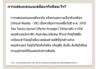 การแสดงผลแบบเสมือนจริงคืออะไร?


 การแสดงผลแบบเสมือนจริง หรือระบบความเป็ นจริงเสมือน
 (Virtual Reality - VR) เป็ นคําทีถกกําหนดขึนในปี ค.ศ. 1970
                                  ่ ู       ้
 โดย ไมรอน ครูเกอร์ (Myron Krueger) ให ้หมายถึง การใช ้
                                 ิ     ่              ้ ึ
 คอมพิวเตอร์กราฟิ ก กับฮาร์ดแวร์พเศษ ทีจะทําให ้ผู ้ใชรู ้สก
                 ่  ิ่
 เหมือนเข ้าไปอยูในสงแวดล ้อมสามมิตทถกสร ้างด ้วย
                                   ิ ี่ ู
                       ้                        ึ         ิ่ ่     ้
 คอมพิวเตอร์ ให ้ผู ้ใชได ้เห็นได ้ยิน หรือรู ้สก ดังนัน สงทีผู ้ใชรับรู ้
                                                       ้
                           ั
 ผ่านอุปกรณ์ทป้อนต่อประสาทสมผัส
             ี่


                     ํ
 ทีมา : สารานุกรมไทยสาหรับเยาวชนฯ เล่ม 25 แนวโน ้มของเทคโนโลยีสารสนเทศในต ้นคริสต์ศตวรรษที่ 21
   ่
                                                                                                 6
 