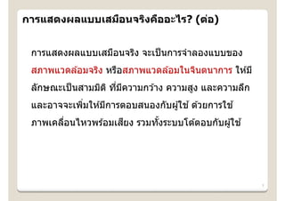 การแสดงผลแบบเสมือนจริงคืออะไร? (ต่อ)


 การแสดงผลแบบเสมือนจริง จะเป็ นการจําลองแบบของ
 สภาพแวดล ้อมจริง หรือสภาพแวดล ้อมในจินตนาการ ให ้มี
 ลักษณะเป็ นสามมิต ิ ทีมความกว ้าง ความสูง และความลึก
                       ่ ี
 และอาจจะเพิมให ้มีการตอบสนองกับผู ้ใช ้ ด ้วยการใช ้
            ่
 ภาพเคลือนไหวพร ้อมเสยง รวมทังระบบโต ้ตอบกับผู ้ใช ้
        ่            ี       ้




                                                        7
 