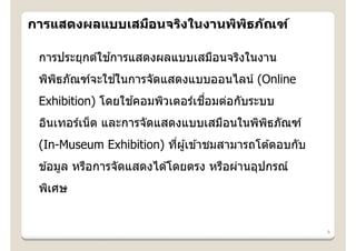 การแสดงผลแบบเสมือนจริงในงานพิพธภ ัณฑ์
                              ิ

              ้
 การประยุกต์ใชการแสดงผลแบบเสมือนจริงในงาน
              ้
 พิพธภัณฑ์จะใชในการจัดแสดงแบบออนไลน์ (Online
    ิ
                  ้            ่ื
 Exhibition) โดยใชคอมพิวเตอร์เชอมต่อกับระบบ
 อินเทอร์เน็ ต และการจัดแสดงแบบเสมือนในพิพธภัณฑ์
                                          ิ
 (In-Museum Exhibition) ทีผู ้เข ้าชมสามารถโต ้ตอบกับ
                          ่
 ข ้อมูล หรือการจัดแสดงได ้โดยตรง หรือผ่านอุปกรณ์
 พิเศษ


                                                        8
 