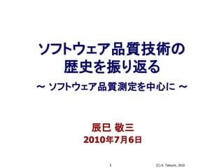 (C) K. Tatsumi, 20101
ソフトウェア品質技術の
歴史を振り返る
～ ソフトウェア品質測定を中心に ～
辰巳 敬三
2010年7月6日
 