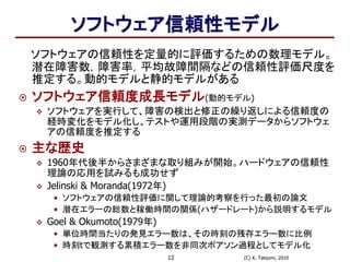 (C) K. Tatsumi, 201012
ソフトウェア信頼性モデル
ソフトウェアの信頼性を定量的に評価するための数理モデル。
潜在障害数，障害率，平均故障間隔などの信頼性評価尺度を
推定する。動的モデルと静的モデルがある
 ソフトウェア信頼度成長モデル(動的モデル)
 ソフトウェアを実行して、障害の検出と修正の繰り返しによる信頼度の
経時変化をモデル化し、テストや運用段階の実測データからソフトウェ
アの信頼度を推定する
 主な歴史
 1960年代後半からさまざまな取り組みが開始。ハードウェアの信頼性
理論の応用を試みるも成功せず
 Jelinski & Moranda(1972年)
• ソフトウェアの信頼性評価に関して理論的考察を行った最初の論文
• 潜在エラーの総数と稼働時間の関係(ハザードレート)から説明するモデル
 Goel & Okumoto(1979年)
• 単位時間当たりの発見エラー数は、その時刻の残存エラー数に比例
• 時刻tで観測する累積エラー数を非同次ポアソン過程としてモデル化
 