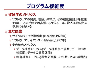 (C) K. Tatsumi, 201013
プログラム複雑度
 複雑度のメトリクス
 ソフトウェアの開発，理解，保守が，どの程度困難かを数値
で示し，ソフトウェアの品質、スケジュール、投入工数などの
予測にもちいる
 主な歴史
 サイクロマチック複雑度 (McCabe,1976年)
 ソフトウェアサイエンス (Halstead,1977年)
 その他のメトリクス
• データ構造メトリクス(データ種類別出現数、データの活
性区間、データの参照区間)
• 制御構造メトリクス(最大交差数、ノット数、ネストの深さ)
 