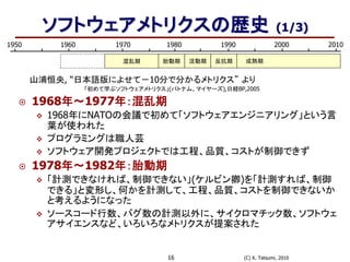 (C) K. Tatsumi, 201016
1950 1980 19901960 1970 2000 2010
混乱期 胎動期 成熟期活動期 反抗期
山浦恒央, “日本語版によせて－10分で分かるメトリクス” より
「初めて学ぶソフトウェアメトリクス」(パトナム、マイヤーズ),日経BP,2005
 1968年～1977年：混乱期
 1968年にNATOの会議で初めて「ソフトウェアエンジニアリング」という言
葉が使われた
 プログラミングは職人芸
 ソフトウェア開発プロジェクトでは工程、品質、コストが制御できず
 1978年～1982年：胎動期
 「計測できなければ、制御できない」(ケルビン卿)を「計測すれば、制御
できる」と変形し、何かを計測して、工程、品質、コストを制御できないか
と考えるようになった
 ソースコード行数、バグ数の計測以外に、サイクロマチック数、ソフトウェ
アサイエンスなど、いろいろなメトリクスが提案された
ソフトウェアメトリクスの歴史 (1/3)
 