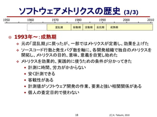 (C) K. Tatsumi, 201018
ソフトウェアメトリクスの歴史 (3/3)
1950 1980 19901960 1970 2000 2010
混乱期 胎動期 成熟期活動期 反抗期
 1993年～：成熟期
 元の「混乱期」に戻ったが、一部ではメトリクスが定着し、効果を上げた
 ソースコード行数と発生バグ数を軸に、各開発組織で独自のメトリクスを
開拓し、メトリクスの目的、意味、意義を自覚し始めた
 メトリクスを効果的、実践的に使うための条件が分かってきた
• 計測に時間、労力がかからない
• 安く計測できる
• 客観性がある
• 計測値がソフトウェア開発の作業、要素と強い相関関係がある
• 個人の査定目的で使わない
 