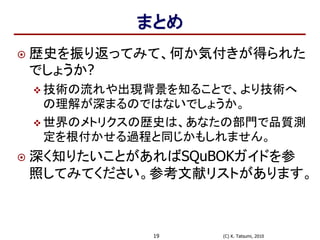 (C) K. Tatsumi, 201019
まとめ
 歴史を振り返ってみて、何か気付きが得られた
でしょうか?
 技術の流れや出現背景を知ることで、より技術へ
の理解が深まるのではないでしょうか。
 世界のメトリクスの歴史は、あなたの部門で品質測
定を根付かせる過程と同じかもしれません。
 深く知りたいことがあればSQuBOKガイドを参
照してみてください。参考文献リストがあります。
 