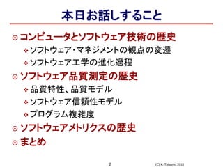 (C) K. Tatsumi, 20102
本日お話しすること
 コンピュータとソフトウェア技術の歴史
 ソフトウェア・マネジメントの観点の変遷
 ソフトウェア工学の進化過程
 ソフトウェア品質測定の歴史
 品質特性、品質モデル
 ソフトウェア信頼性モデル
 プログラム複雑度
 ソフトウェアメトリクスの歴史
 まとめ
 
